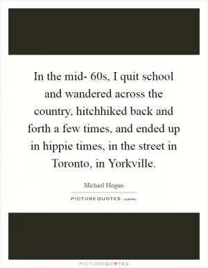 In the mid- 60s, I quit school and wandered across the country, hitchhiked back and forth a few times, and ended up in hippie times, in the street in Toronto, in Yorkville Picture Quote #1