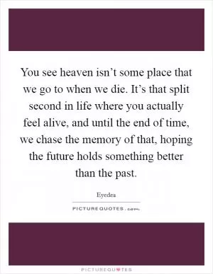 You see heaven isn’t some place that we go to when we die. It’s that split second in life where you actually feel alive, and until the end of time, we chase the memory of that, hoping the future holds something better than the past Picture Quote #1