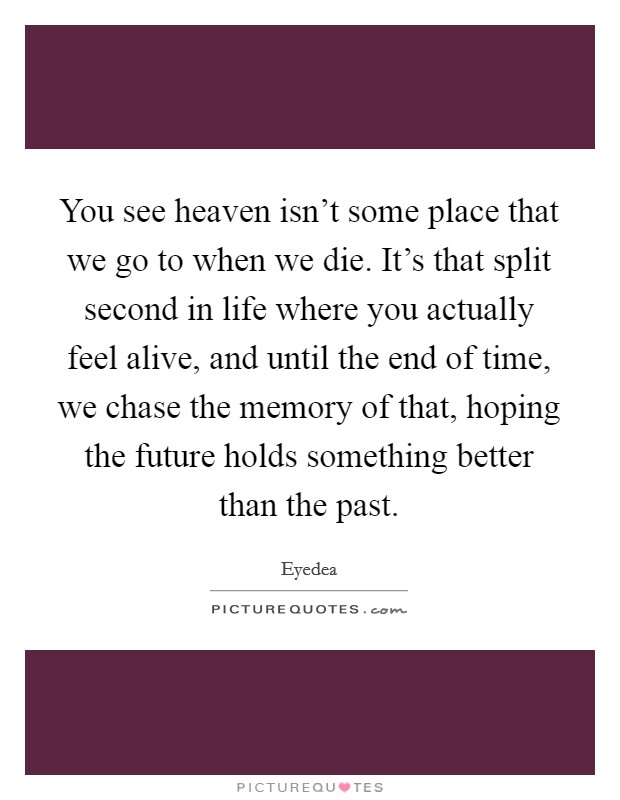 You see heaven isn't some place that we go to when we die. It's that split second in life where you actually feel alive, and until the end of time, we chase the memory of that, hoping the future holds something better than the past. Picture Quote #1