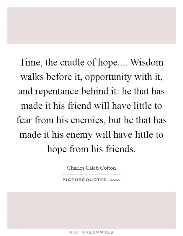 Time, the cradle of hope.... Wisdom walks before it, opportunity with it, and repentance behind it: he that has made it his friend will have little to fear from his enemies, but he that has made it his enemy will have little to hope from his friends. Picture Quote #1