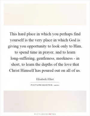 This hard place in which you perhaps find yourself is the very place in which God is giving you opportunity to look only to Him, to spend time in prayer, and to learn long-suffering, gentleness, meekness - in short, to learn the depths of the love that Christ Himself has poured out on all of us Picture Quote #1