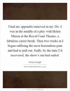 I had my appendix removed in my 20s. I was in the middle of a play with Helen Mirren at the Royal Court Theatre, a fabulous career break. Then two weeks in I began suffering the most horrendous pain and had to pull out. Sadly, by the time I’d recovered, the show’s run had ended Picture Quote #1