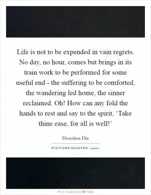 Life is not to be expended in vain regrets. No day, no hour, comes but brings in its train work to be performed for some useful end - the suffering to be comforted, the wandering led home, the sinner reclaimed. Oh! How can any fold the hands to rest and say to the spirit, ‘Take thine ease, for all is well!’ Picture Quote #1