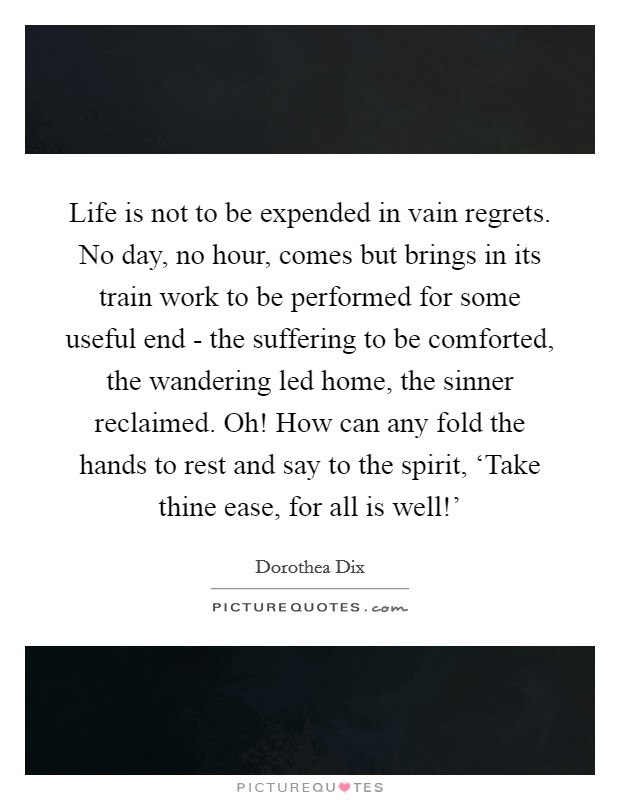 Life is not to be expended in vain regrets. No day, no hour, comes but brings in its train work to be performed for some useful end - the suffering to be comforted, the wandering led home, the sinner reclaimed. Oh! How can any fold the hands to rest and say to the spirit, ‘Take thine ease, for all is well!' Picture Quote #1