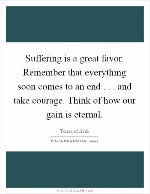 Suffering is a great favor. Remember that everything soon comes to an end . . . and take courage. Think of how our gain is eternal Picture Quote #1