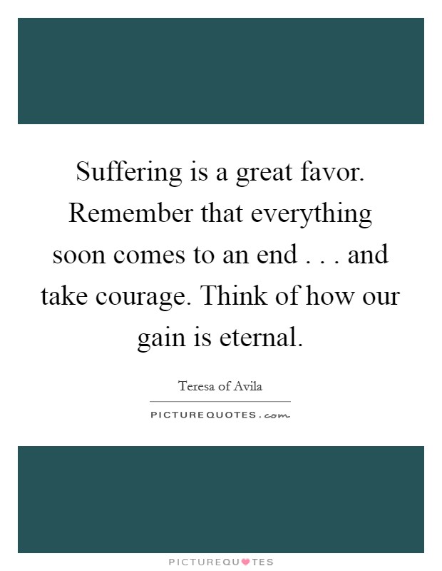 Suffering is a great favor. Remember that everything soon comes to an end . . . and take courage. Think of how our gain is eternal. Picture Quote #1