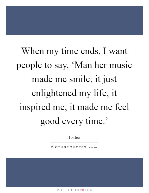 When my time ends, I want people to say, ‘Man her music made me smile; it just enlightened my life; it inspired me; it made me feel good every time.' Picture Quote #1