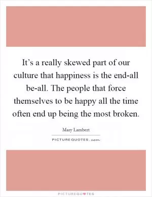 It’s a really skewed part of our culture that happiness is the end-all be-all. The people that force themselves to be happy all the time often end up being the most broken Picture Quote #1