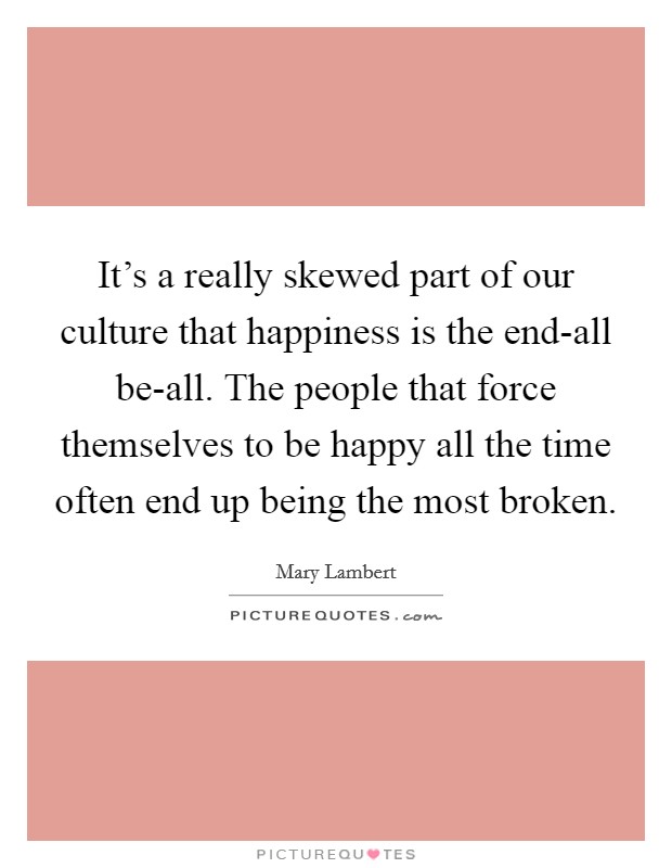 It's a really skewed part of our culture that happiness is the end-all be-all. The people that force themselves to be happy all the time often end up being the most broken. Picture Quote #1