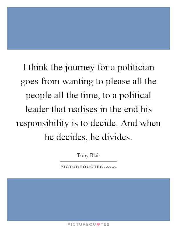 I think the journey for a politician goes from wanting to please all the people all the time, to a political leader that realises in the end his responsibility is to decide. And when he decides, he divides. Picture Quote #1