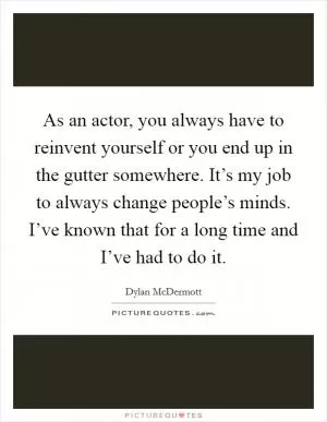 As an actor, you always have to reinvent yourself or you end up in the gutter somewhere. It’s my job to always change people’s minds. I’ve known that for a long time and I’ve had to do it Picture Quote #1