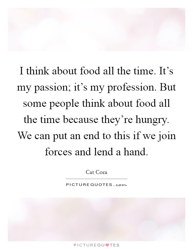 I think about food all the time. It's my passion; it's my profession. But some people think about food all the time because they're hungry. We can put an end to this if we join forces and lend a hand. Picture Quote #1