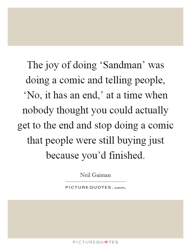 The joy of doing ‘Sandman' was doing a comic and telling people, ‘No, it has an end,' at a time when nobody thought you could actually get to the end and stop doing a comic that people were still buying just because you'd finished. Picture Quote #1