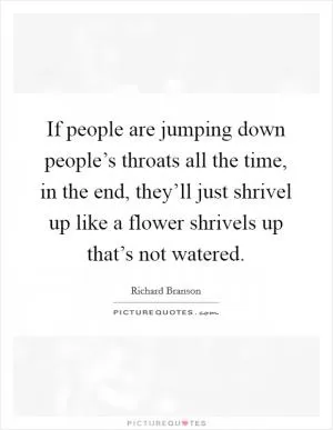If people are jumping down people’s throats all the time, in the end, they’ll just shrivel up like a flower shrivels up that’s not watered Picture Quote #1