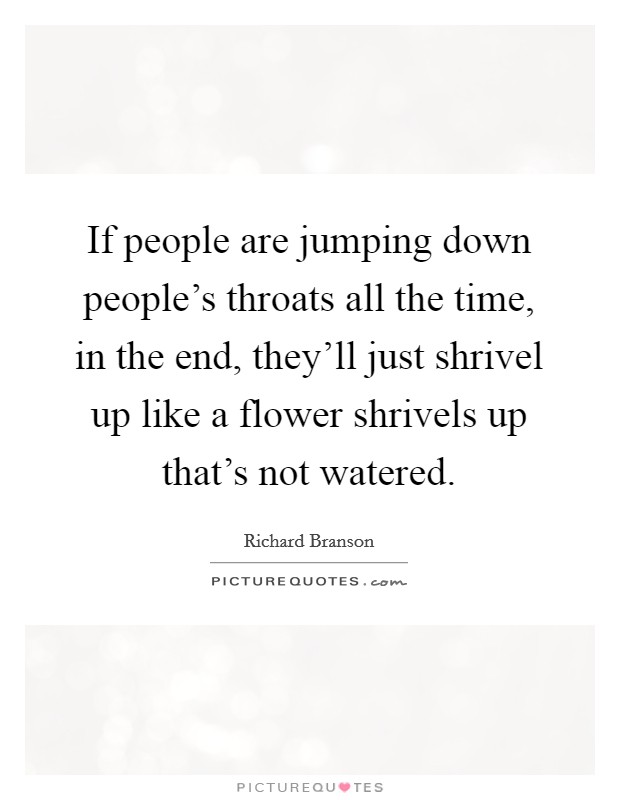 If people are jumping down people's throats all the time, in the end, they'll just shrivel up like a flower shrivels up that's not watered. Picture Quote #1