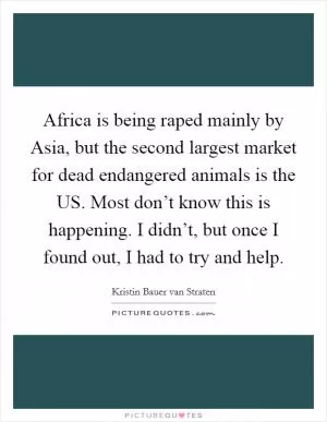 Africa is being raped mainly by Asia, but the second largest market for dead endangered animals is the US. Most don’t know this is happening. I didn’t, but once I found out, I had to try and help Picture Quote #1