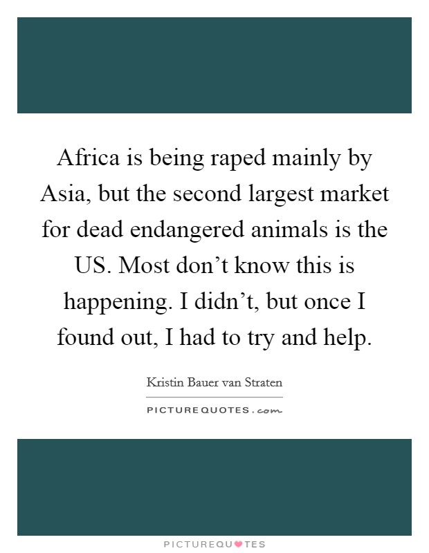 Africa is being raped mainly by Asia, but the second largest market for dead endangered animals is the US. Most don't know this is happening. I didn't, but once I found out, I had to try and help. Picture Quote #1