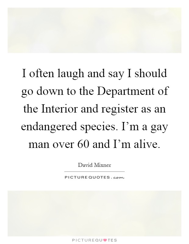 I often laugh and say I should go down to the Department of the Interior and register as an endangered species. I'm a gay man over 60 and I'm alive. Picture Quote #1