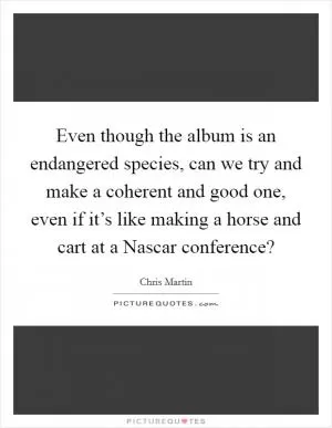 Even though the album is an endangered species, can we try and make a coherent and good one, even if it’s like making a horse and cart at a Nascar conference? Picture Quote #1