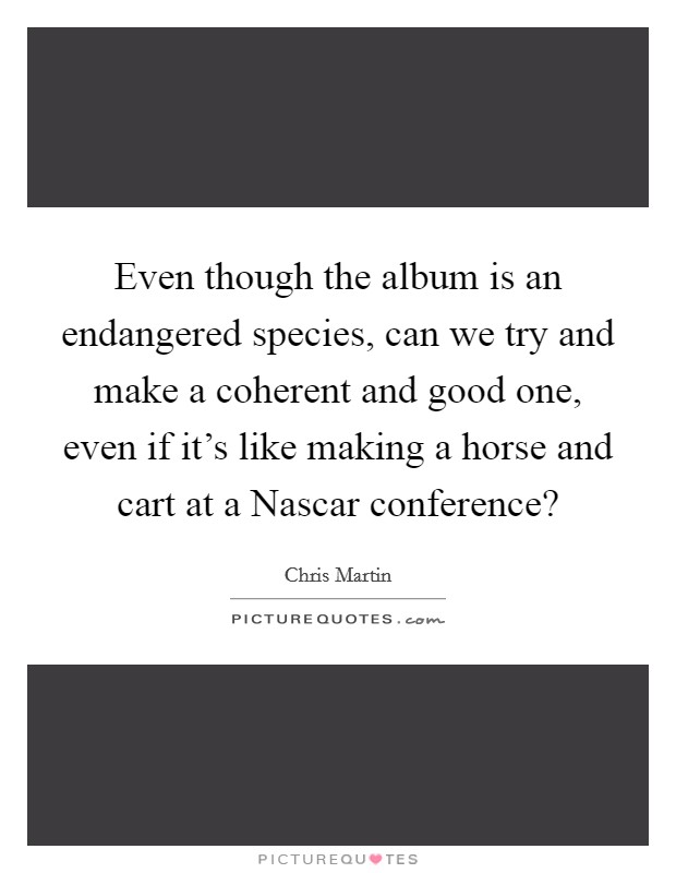 Even though the album is an endangered species, can we try and make a coherent and good one, even if it's like making a horse and cart at a Nascar conference? Picture Quote #1