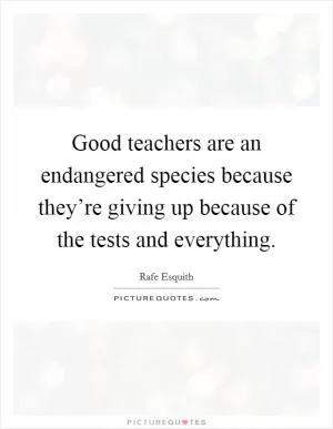 Good teachers are an endangered species because they’re giving up because of the tests and everything Picture Quote #1