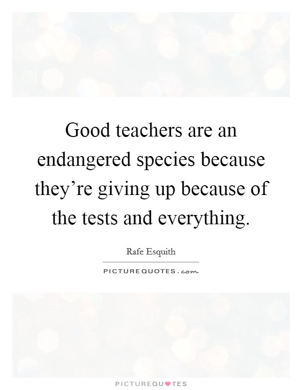 Good teachers are an endangered species because they're giving up because of the tests and everything. Picture Quote #1