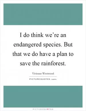 I do think we’re an endangered species. But that we do have a plan to save the rainforest Picture Quote #1