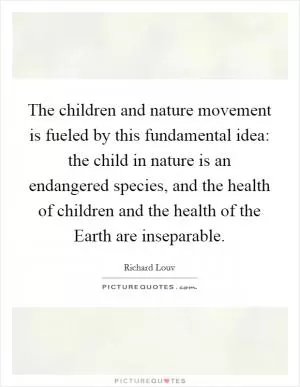 The children and nature movement is fueled by this fundamental idea: the child in nature is an endangered species, and the health of children and the health of the Earth are inseparable Picture Quote #1