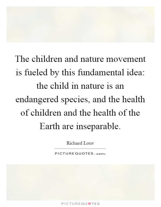 The children and nature movement is fueled by this fundamental idea: the child in nature is an endangered species, and the health of children and the health of the Earth are inseparable. Picture Quote #1