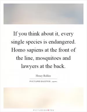 If you think about it, every single species is endangered. Homo sapiens at the front of the line, mosquitoes and lawyers at the back Picture Quote #1