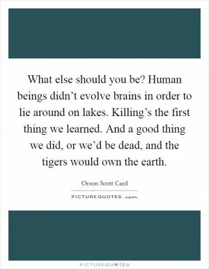 What else should you be? Human beings didn’t evolve brains in order to lie around on lakes. Killing’s the first thing we learned. And a good thing we did, or we’d be dead, and the tigers would own the earth Picture Quote #1