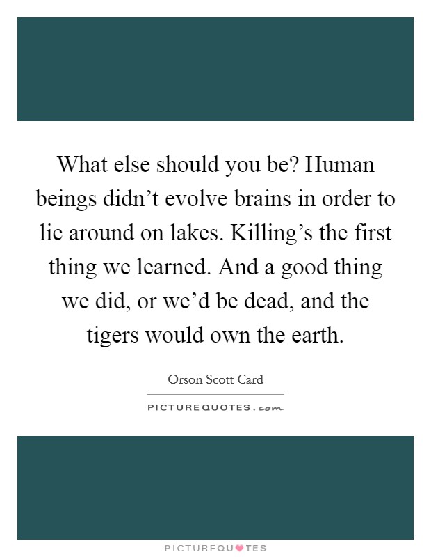 What else should you be? Human beings didn't evolve brains in order to lie around on lakes. Killing's the first thing we learned. And a good thing we did, or we'd be dead, and the tigers would own the earth. Picture Quote #1