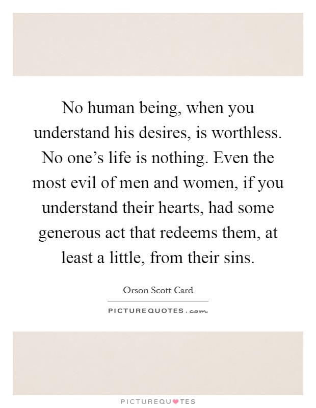 No human being, when you understand his desires, is worthless. No one's life is nothing. Even the most evil of men and women, if you understand their hearts, had some generous act that redeems them, at least a little, from their sins. Picture Quote #1