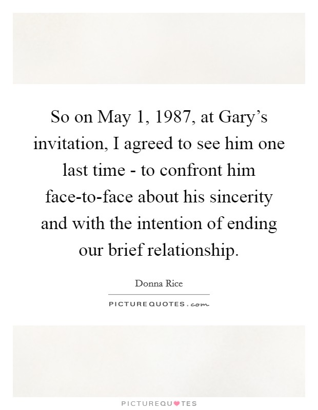 So on May 1, 1987, at Gary's invitation, I agreed to see him one last time - to confront him face-to-face about his sincerity and with the intention of ending our brief relationship. Picture Quote #1