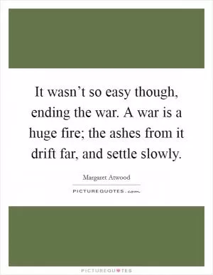 It wasn’t so easy though, ending the war. A war is a huge fire; the ashes from it drift far, and settle slowly Picture Quote #1