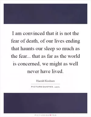I am convinced that it is not the fear of death, of our lives ending that haunts our sleep so much as the fear... that as far as the world is concerned, we might as well never have lived Picture Quote #1