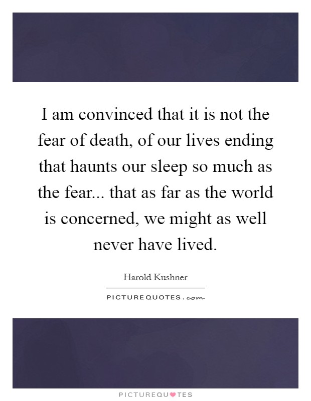 I am convinced that it is not the fear of death, of our lives ending that haunts our sleep so much as the fear... that as far as the world is concerned, we might as well never have lived. Picture Quote #1