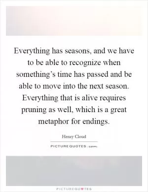 Everything has seasons, and we have to be able to recognize when something’s time has passed and be able to move into the next season. Everything that is alive requires pruning as well, which is a great metaphor for endings Picture Quote #1