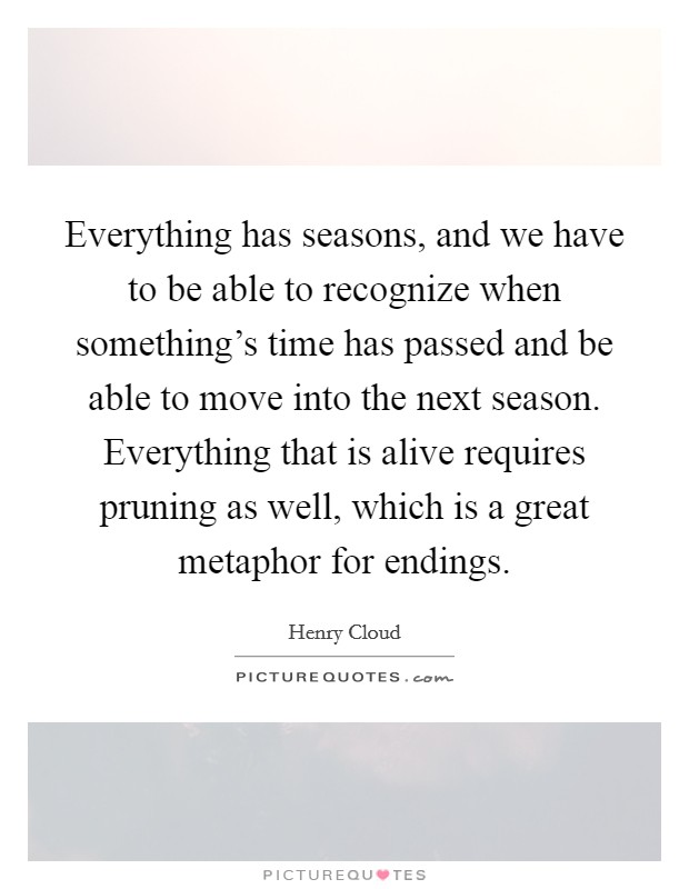 Everything has seasons, and we have to be able to recognize when something's time has passed and be able to move into the next season. Everything that is alive requires pruning as well, which is a great metaphor for endings. Picture Quote #1