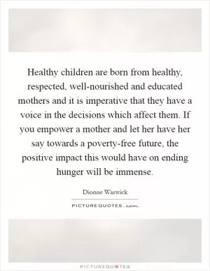 Healthy children are born from healthy, respected, well-nourished and educated mothers and it is imperative that they have a voice in the decisions which affect them. If you empower a mother and let her have her say towards a poverty-free future, the positive impact this would have on ending hunger will be immense Picture Quote #1