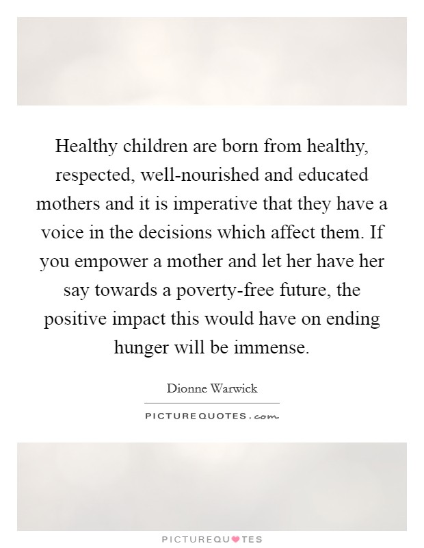 Healthy children are born from healthy, respected, well-nourished and educated mothers and it is imperative that they have a voice in the decisions which affect them. If you empower a mother and let her have her say towards a poverty-free future, the positive impact this would have on ending hunger will be immense. Picture Quote #1