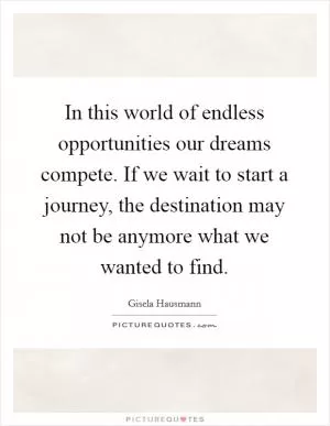 In this world of endless opportunities our dreams compete. If we wait to start a journey, the destination may not be anymore what we wanted to find Picture Quote #1