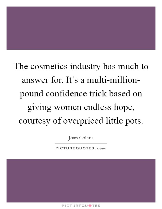 The cosmetics industry has much to answer for. It's a multi-million- pound confidence trick based on giving women endless hope, courtesy of overpriced little pots. Picture Quote #1