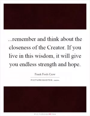 ...remember and think about the closeness of the Creator. If you live in this wisdom, it will give you endless strength and hope Picture Quote #1