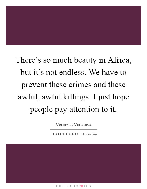 There's so much beauty in Africa, but it's not endless. We have to prevent these crimes and these awful, awful killings. I just hope people pay attention to it. Picture Quote #1