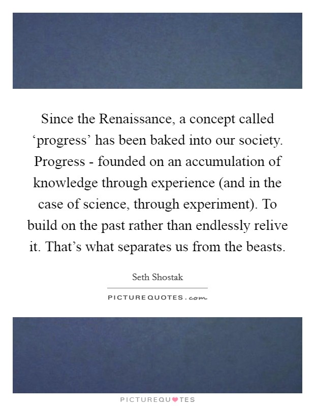 Since the Renaissance, a concept called ‘progress' has been baked into our society. Progress - founded on an accumulation of knowledge through experience (and in the case of science, through experiment). To build on the past rather than endlessly relive it. That's what separates us from the beasts. Picture Quote #1
