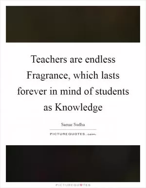 Teachers are endless Fragrance, which lasts forever in mind of students as Knowledge Picture Quote #1