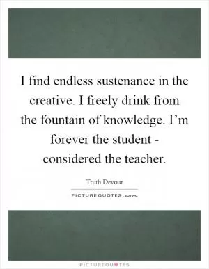 I find endless sustenance in the creative. I freely drink from the fountain of knowledge. I’m forever the student - considered the teacher Picture Quote #1