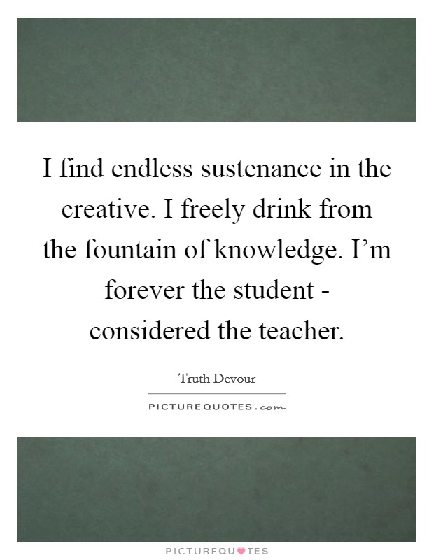 I find endless sustenance in the creative. I freely drink from the fountain of knowledge. I'm forever the student - considered the teacher. Picture Quote #1