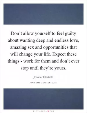 Don’t allow yourself to feel guilty about wanting deep and endless love, amazing sex and opportunities that will change your life. Expect these things - work for them and don’t ever stop until they’re yours Picture Quote #1